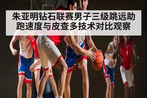 朱亚明钻石联赛男子三级跳远助跑速度与皮查多技术对比观察